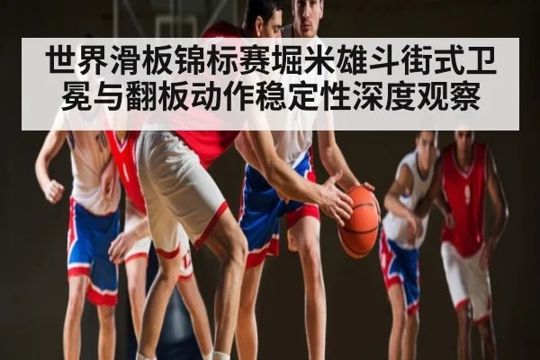 世界滑板锦标赛堀米雄斗街式卫冕与翻板动作稳定性深度观察